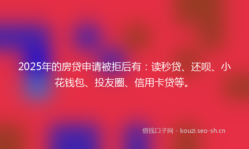 2025年的房贷申请被拒后有：读秒贷、还呗、小花钱包、投友圈、信用卡贷等。