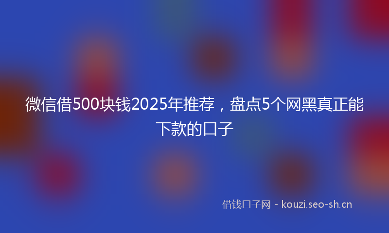 微信借500块钱2025年推荐，盘点5个网黑真正能下款的口子