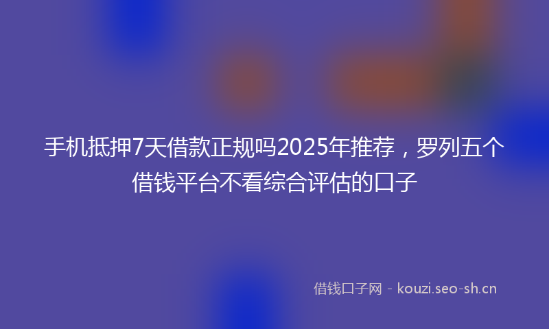 手机抵押7天借款正规吗2025年推荐，罗列五个借钱平台不看综合评估的口子
