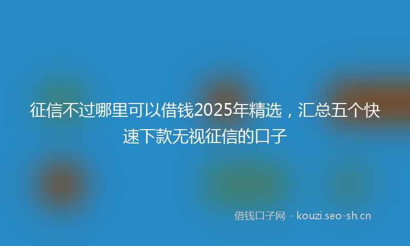 征信不过哪里可以借钱2025年精选，汇总五个快速下款无视征信的口子