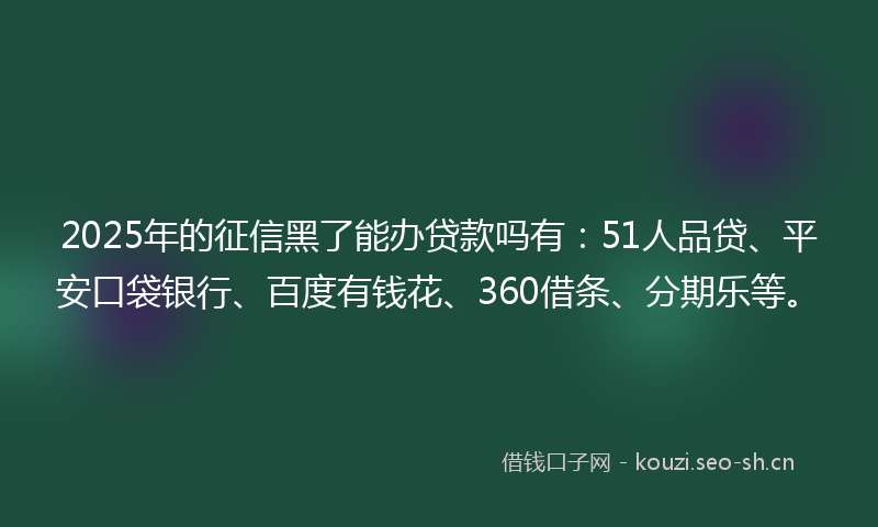 2025年的征信黑了能办贷款吗有：51人品贷、平安口袋银行、百度有钱花、360借条、分期乐等。