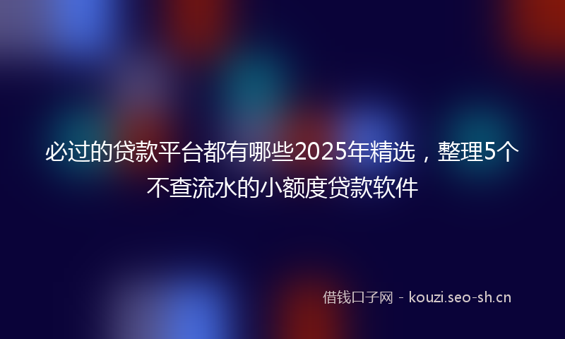 必过的贷款平台都有哪些2025年精选,整理5个不查流水的小额度贷款软件