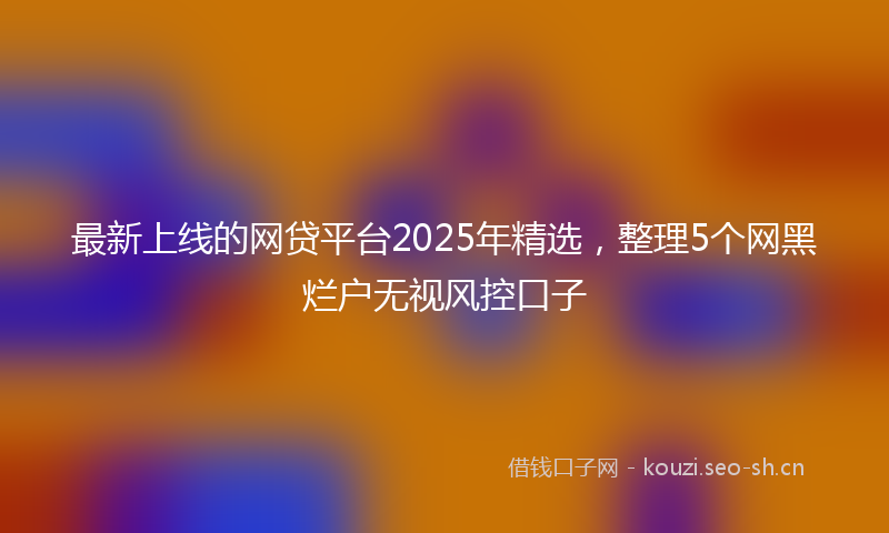 最新上线的网贷平台2025年精选，整理5个网黑烂户无视风控口子