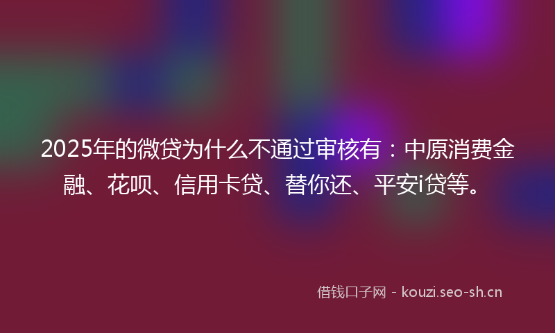 2025年的微贷为什么不通过审核有：中原消费金融、花呗、信用卡贷、替你还、平安i贷等。