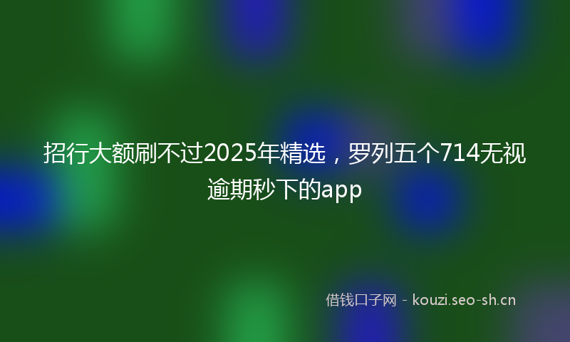 招行大额刷不过2025年精选，罗列五个714无视逾期秒下的app