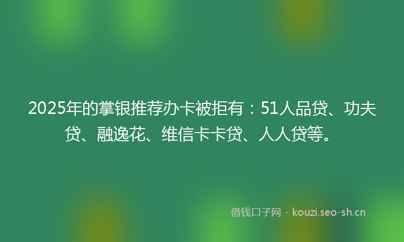 2025年的掌银推荐办卡被拒有：51人品贷、功夫贷、融逸花、维信卡卡贷、人人贷等。