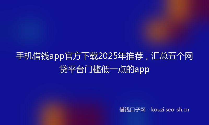 手机借钱app官方下载2025年推荐，汇总五个网贷平台门槛低一点的app