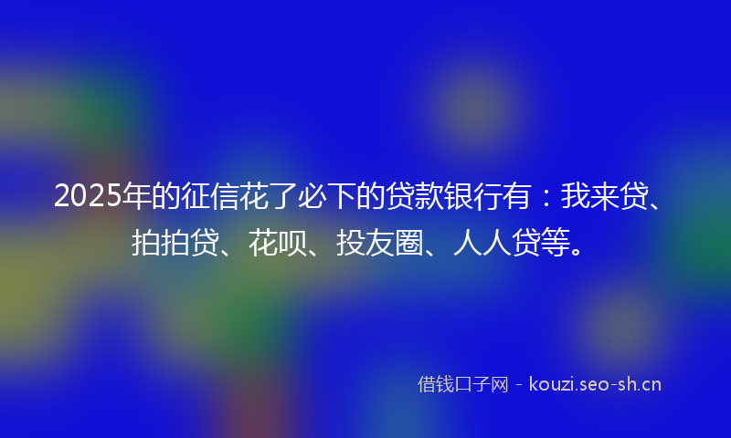 2025年的征信花了必下的贷款银行有：我来贷、拍拍贷、花呗、投友圈、人人贷等。