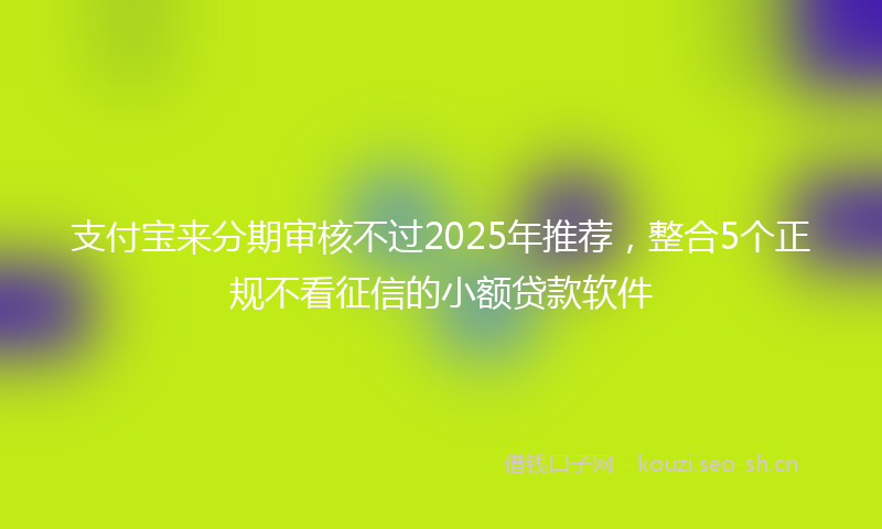 支付宝来分期审核不过2025年推荐，整合5个正规不看征信的小额贷款软件