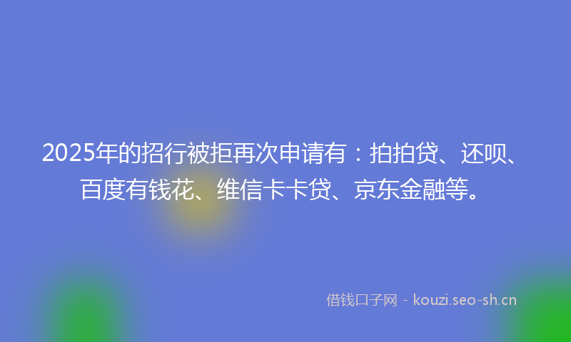 2025年的招行被拒再次申请有：拍拍贷、还呗、百度有钱花、维信卡卡贷、京东金融等。