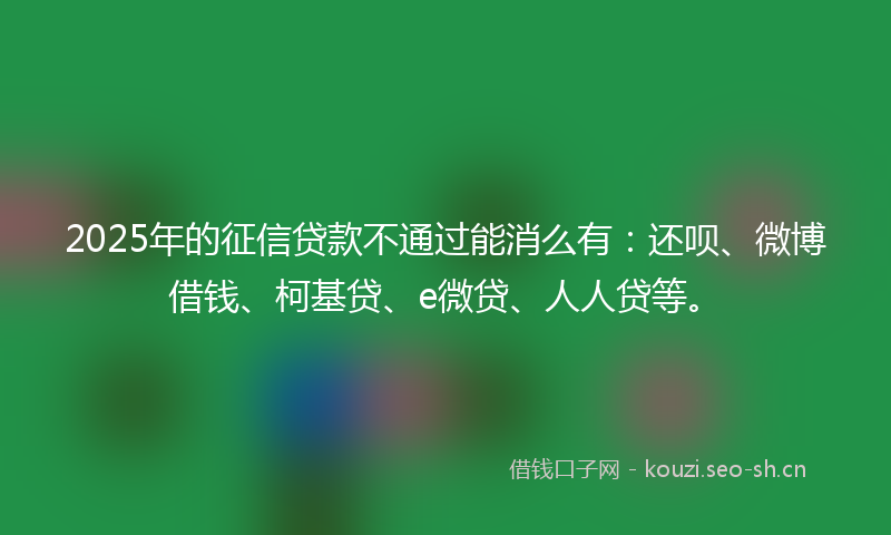 2025年的征信贷款不通过能消么有：还呗、微博借钱、柯基贷、e微贷、人人贷等。