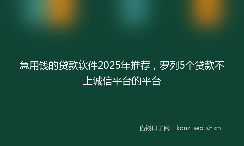 急用钱的贷款软件2025年推荐，罗列5个贷款不上诚信平台的平台