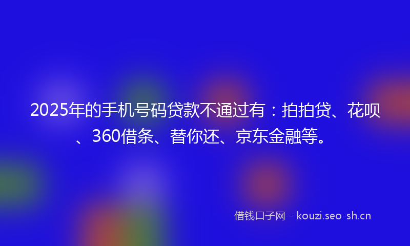2025年的手机号码贷款不通过有：拍拍贷、花呗、360借条、替你还、京东金融等。