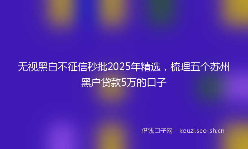 无视黑白不征信秒批2025年精选，梳理五个苏州黑户贷款5万的口子
