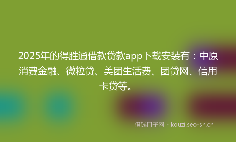 2025年的得胜通借款贷款app下载安装有:中原消费金融、微粒贷、美团生活费、团贷网、信用卡贷等。