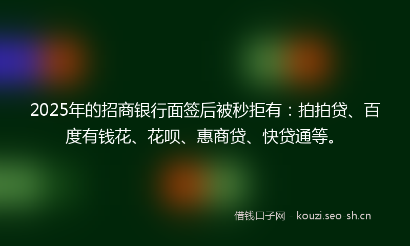 2025年的招商银行面签后被秒拒有：拍拍贷、百度有钱花、花呗、惠商贷、快贷通等。