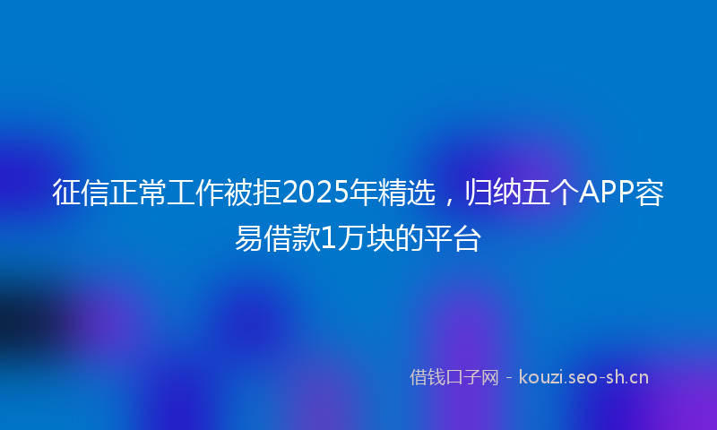 征信正常工作被拒2025年精选，归纳五个APP容易借款1万块的平台