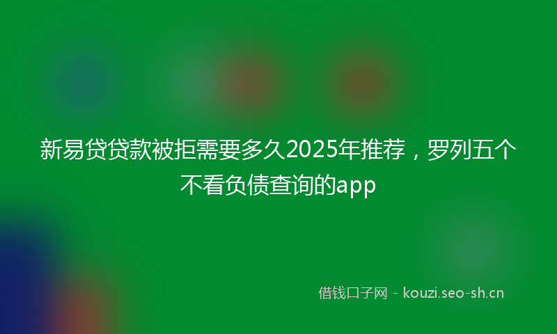 新易贷贷款被拒需要多久2025年推荐，罗列五个不看负债查询的app