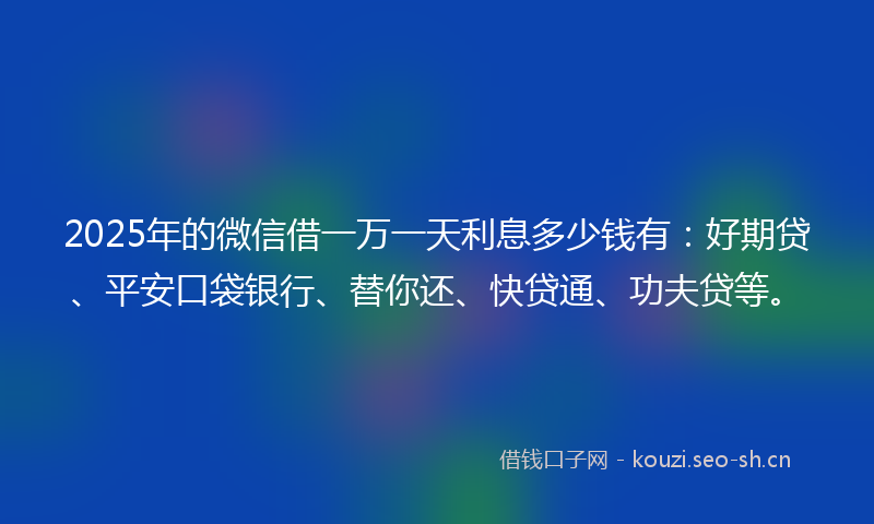 2025年的微信借一万一天利息多少钱有：好期贷、平安口袋银行、替你还、快贷通、功夫贷等。