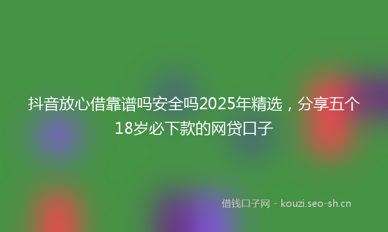 抖音放心借靠谱吗安全吗2025年精选，分享五个18岁必下款的网贷口子