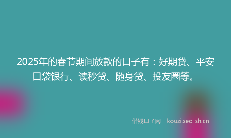 2025年的春节期间放款的口子有：好期贷、平安口袋银行、读秒贷、随身贷、投友圈等。