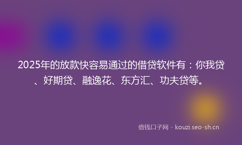 2025年的放款快容易通过的借贷软件有：你我贷、好期贷、融逸花、东方汇、功夫贷等。