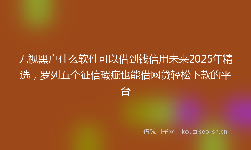 无视黑户什么软件可以借到钱信用未来2025年精选，罗列五个征信瑕疵也能借网贷轻松下款的平台