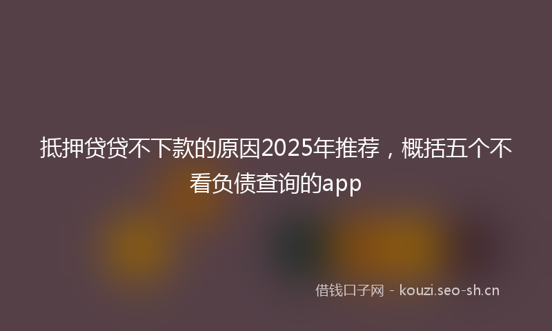 抵押贷贷不下款的原因2025年推荐，概括五个不看负债查询的app