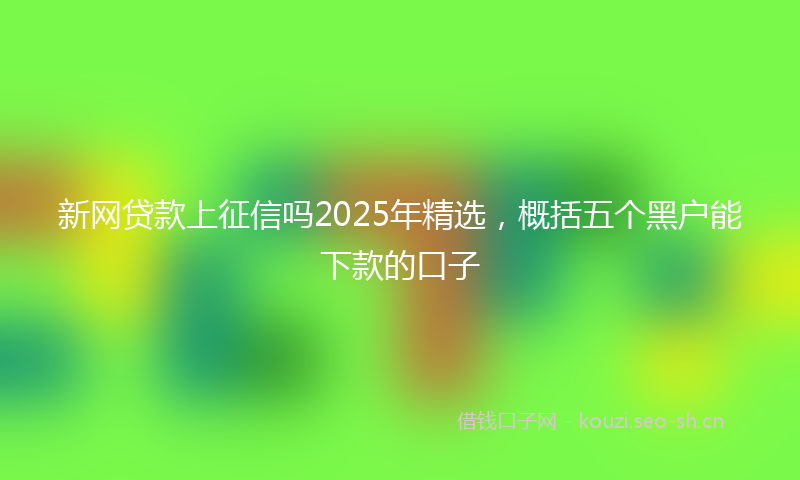 新网贷款上征信吗2025年精选，概括五个黑户能下款的口子