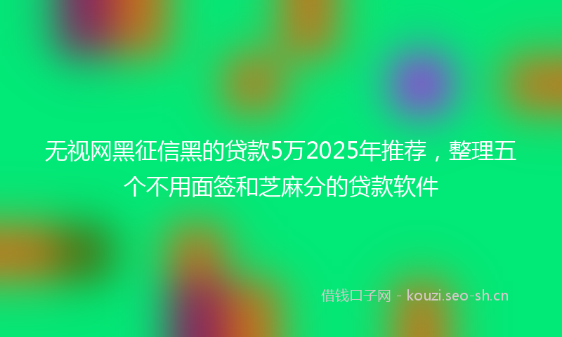 无视网黑征信黑的贷款5万2025年推荐，整理五个不用面签和芝麻分的贷款软件