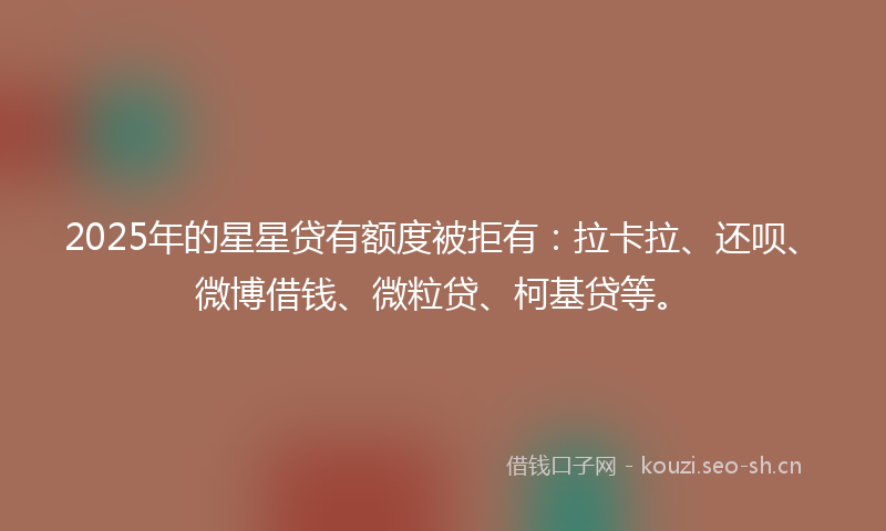 2025年的星星贷有额度被拒有：拉卡拉、还呗、微博借钱、微粒贷、柯基贷等。