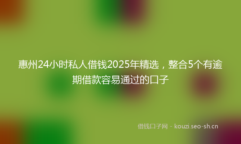 惠州24小时私人借钱2025年精选，整合5个有逾期借款容易通过的口子