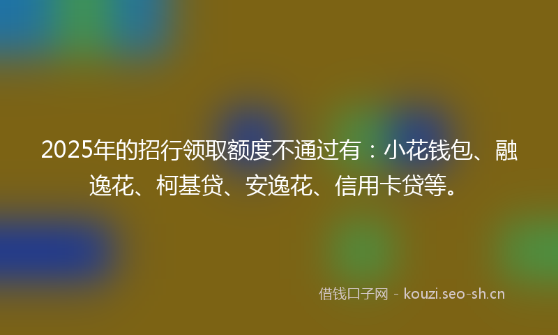 2025年的招行领取额度不通过有：小花钱包、融逸花、柯基贷、安逸花、信用卡贷等。
