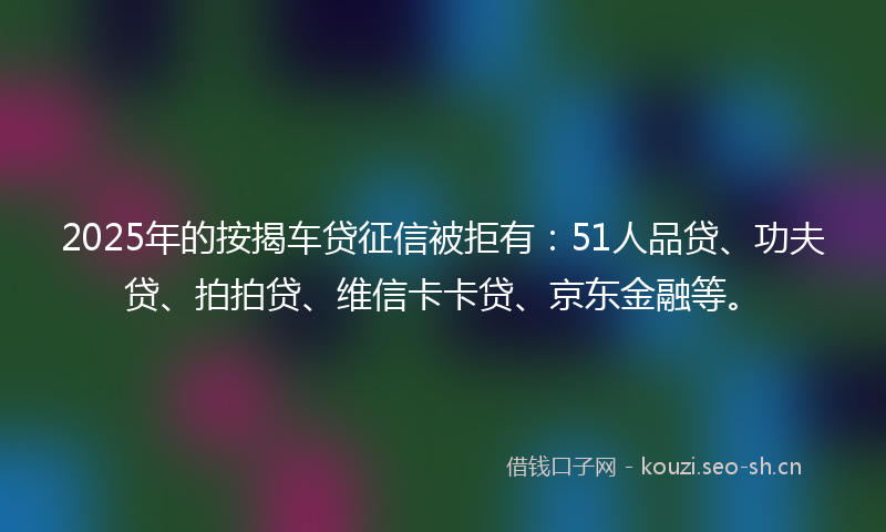 2025年的按揭车贷征信被拒有：51人品贷、功夫贷、拍拍贷、维信卡卡贷、京东金融等。