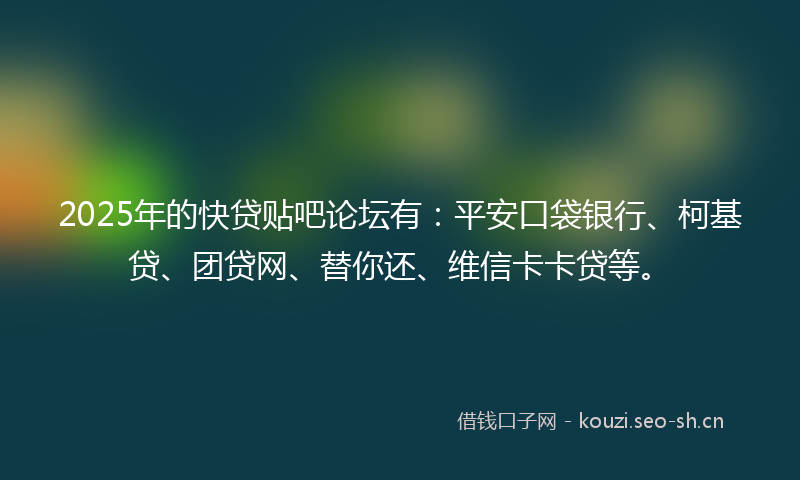 2025年的快贷贴吧论坛有：平安口袋银行、柯基贷、团贷网、替你还、维信卡卡贷等。
