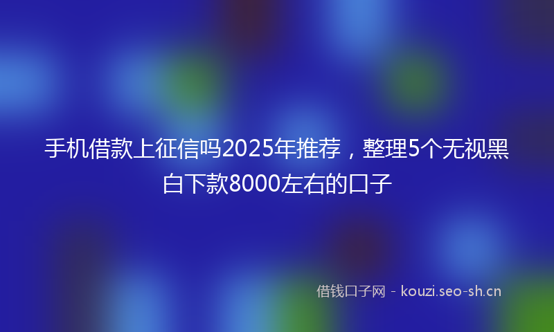 手机借款上征信吗2025年推荐，整理5个无视黑白下款8000左右的口子