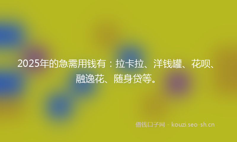 2025年的急需用钱有：拉卡拉、洋钱罐、花呗、融逸花、随身贷等。