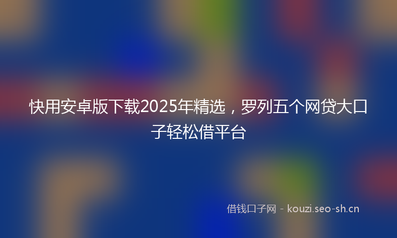 快用安卓版下载2025年精选，罗列五个网贷大口子轻松借平台