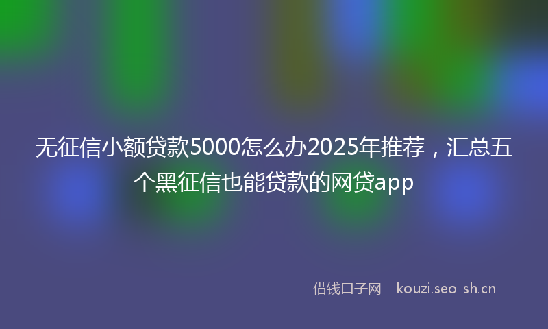 无征信小额贷款5000怎么办2025年推荐，汇总五个黑征信也能贷款的网贷app