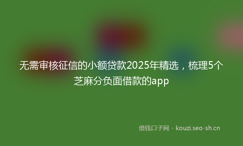 无需审核征信的小额贷款2025年精选，梳理5个芝麻分负面借款的app
