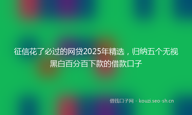 征信花了必过的网贷2025年精选，归纳五个无视黑白百分百下款的借款口子