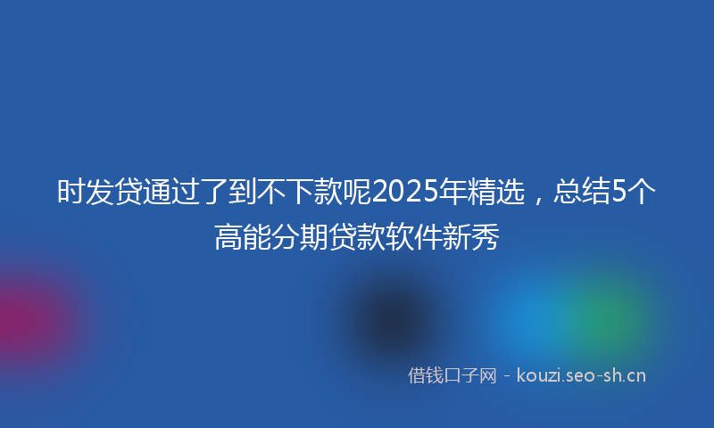 时发贷通过了到不下款呢2025年精选，总结5个高能分期贷款软件新秀