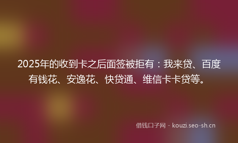 2025年的收到卡之后面签被拒有：我来贷、百度有钱花、安逸花、快贷通、维信卡卡贷等。