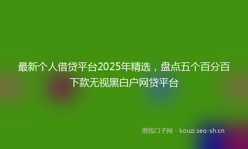 最新个人借贷平台2025年精选,盘点五个百分百下款无视黑白户网贷平台