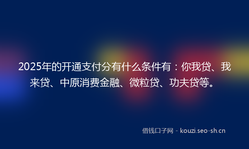 2025年的开通支付分有什么条件有：你我贷、我来贷、中原消费金融、微粒贷、功夫贷等。