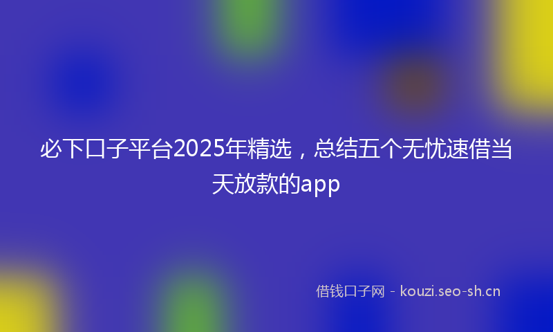 必下口子平台2025年精选,总结五个无忧速借当天放款的app