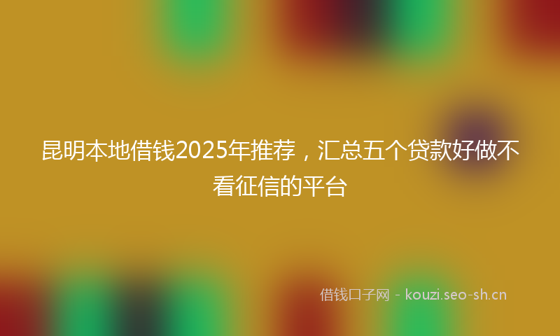 昆明本地借钱2025年推荐，汇总五个贷款好做不看征信的平台