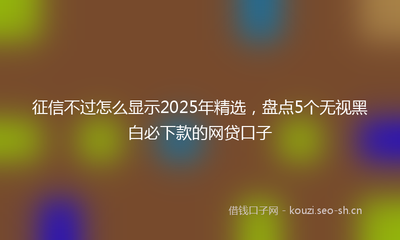 征信不过怎么显示2025年精选，盘点5个无视黑白必下款的网贷口子