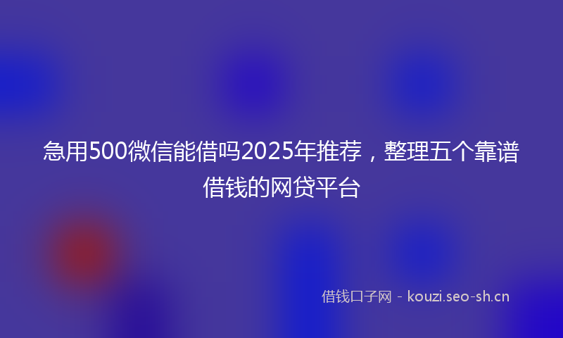 急用500微信能借吗2025年推荐，整理五个靠谱借钱的网贷平台