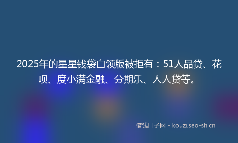 2025年的星星钱袋白领版被拒有：51人品贷、花呗、度小满金融、分期乐、人人贷等。